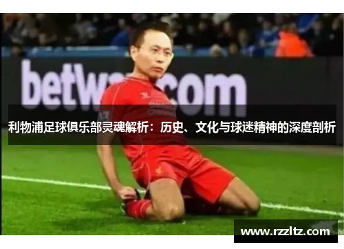 利物浦足球俱乐部灵魂解析：历史、文化与球迷精神的深度剖析